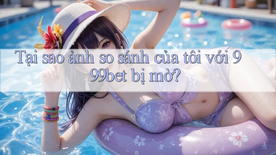 Tại sao ảnh so sánh của tôi với 999bet bị mờ?