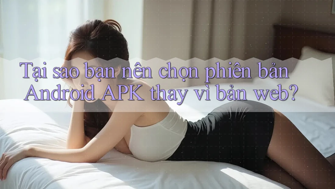 Tại sao bạn nên chọn phiên bản Android APK thay vì bản web?