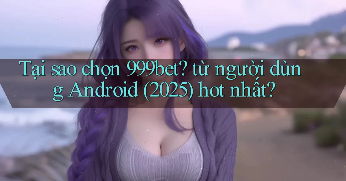 Tại sao chọn 999bet từ người dùng Android (2025) hot nhất