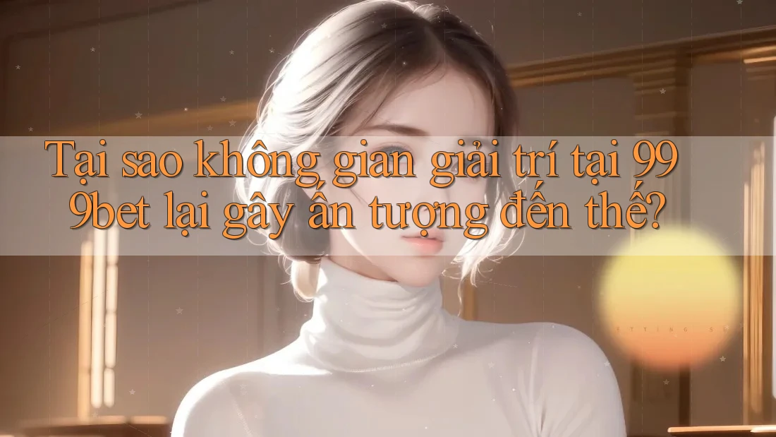 Tại sao không gian giải trí tại 999bet lại gây ấn tượng đến thế?