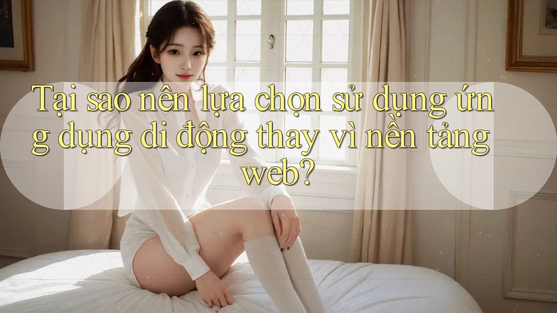 Tại sao nên lựa chọn sử dụng ứng dụng di động thay vì nền tảng web?
