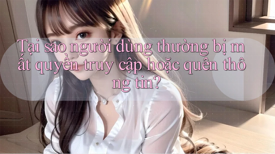 Tại sao người dùng thường bị mất quyền truy cập hoặc quên thông tin?