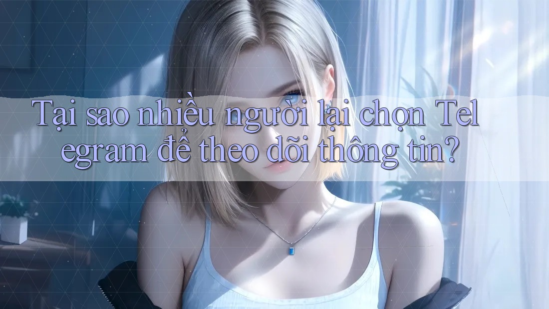 Tại sao nhiều người lại chọn Telegram để theo dõi thông tin?