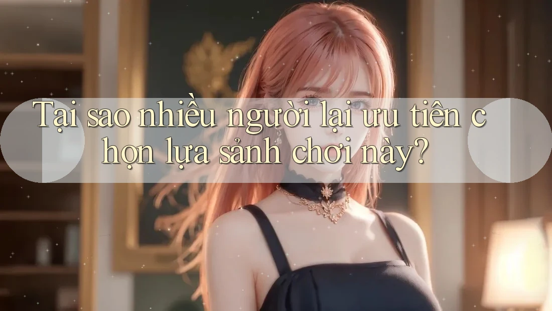 Tại sao nhiều người lại ưu tiên chọn lựa sảnh chơi này?