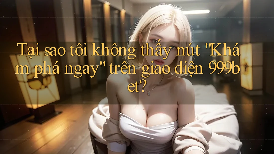 Tại sao tôi không thấy nút “Khám phá ngay” trên giao diện 999bet?