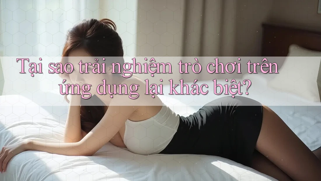 Tại sao trải nghiệm trò chơi trên ứng dụng lại khác biệt?