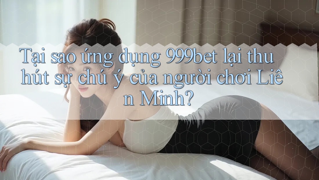 Tại sao ứng dụng 999bet lại thu hút sự chú ý của người chơi Liên Minh?