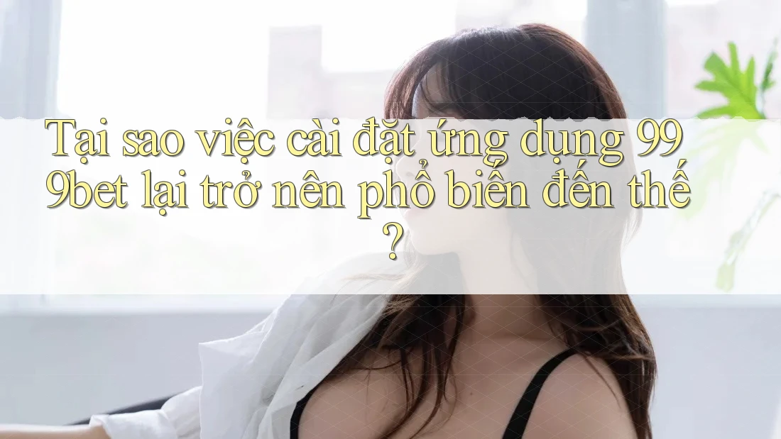 Tại sao việc cài đặt ứng dụng 999bet lại trở nên phổ biến đến thế?