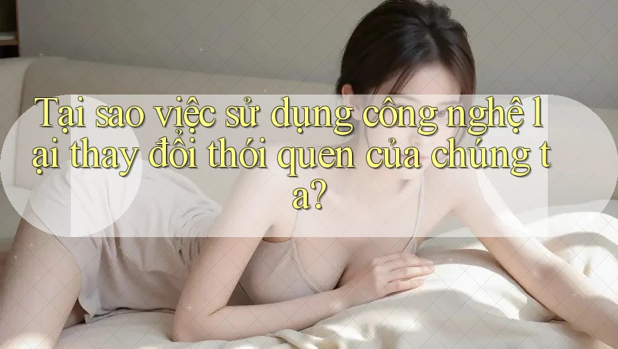 Tại sao việc sử dụng công nghệ lại thay đổi thói quen của chúng ta?