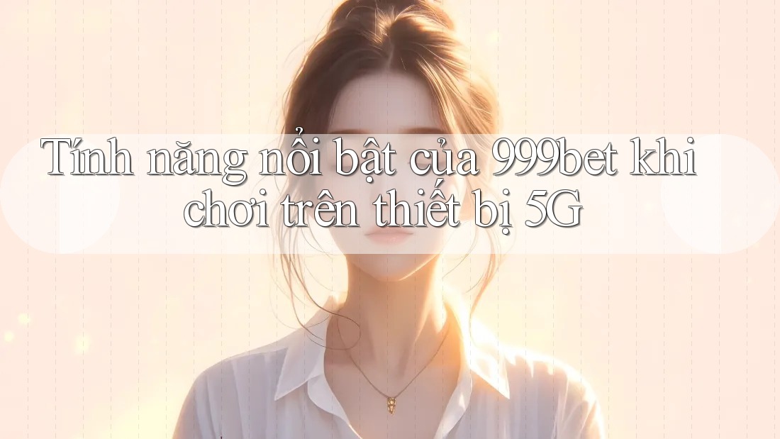 Tính năng nổi bật của 999bet khi chơi trên thiết bị 5G