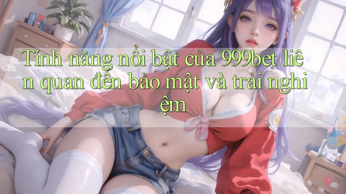 Tính năng nổi bật của 999bet liên quan đến bảo mật và trải nghiệm