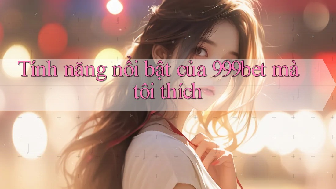 Tính năng nổi bật của 999bet mà tôi thích