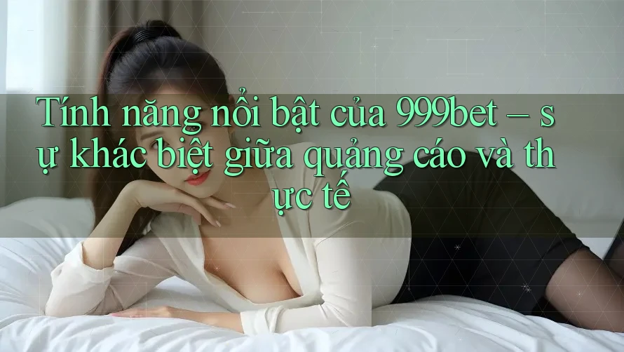 Tính năng nổi bật của 999bet – sự khác biệt giữa quảng cáo và thực tế