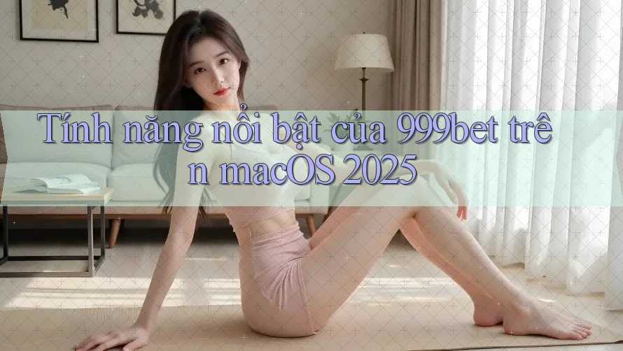 Tính năng nổi bật của 999bet trên macOS 2025