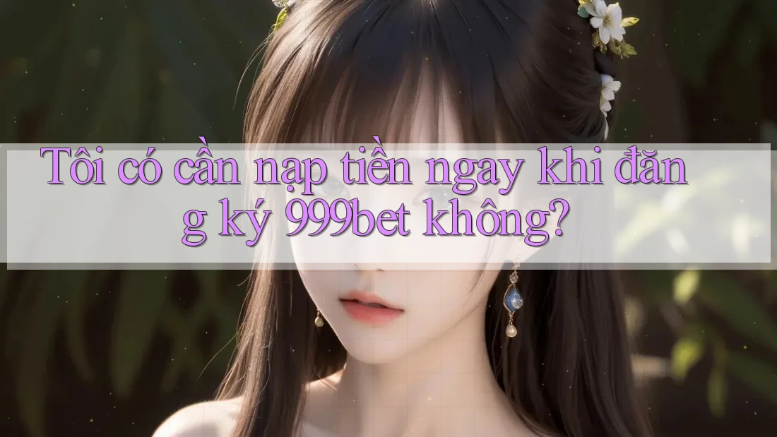 Tôi có cần nạp tiền ngay khi đăng ký 999bet không?