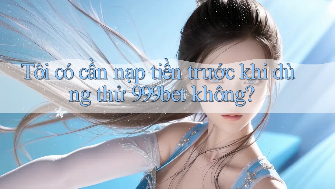 Tôi có cần nạp tiền trước khi dùng thử 999bet không?