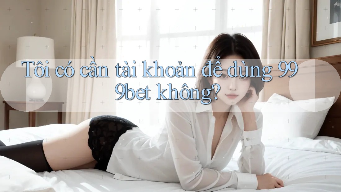 Tôi có cần tài khoản để dùng 999bet không?