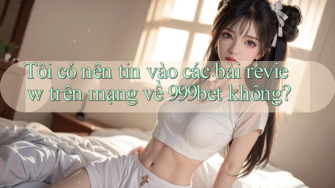 Tôi có nên tin vào các bài review trên mạng về 999bet không?