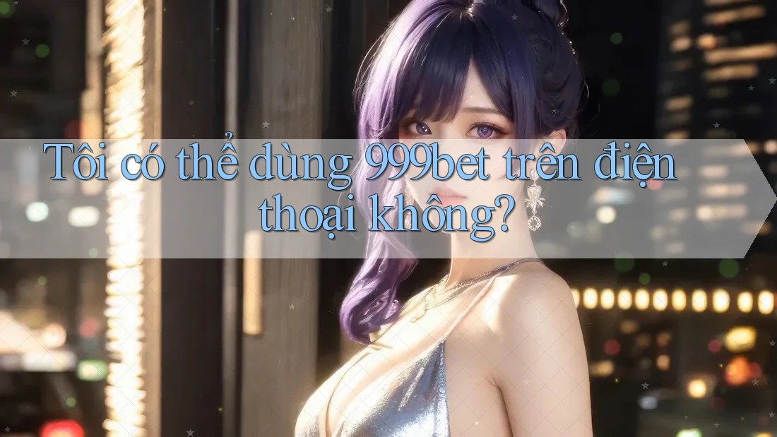 Tôi có thể dùng 999bet trên điện thoại không?