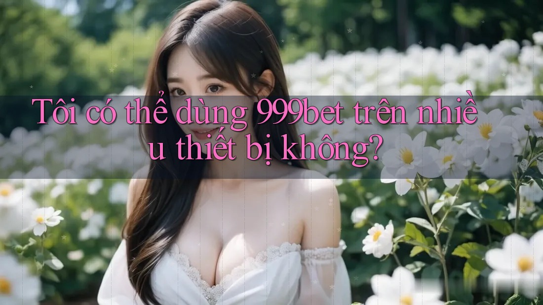 Tôi có thể dùng 999bet trên nhiều thiết bị không?
