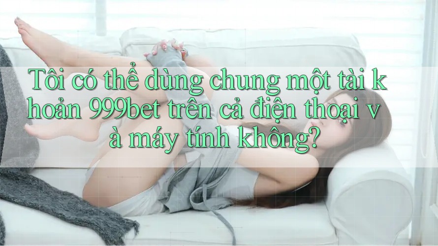 Tôi có thể dùng chung một tài khoản 999bet trên cả điện thoại và máy tính không? Tôi có thể dùng chung một tài khoản 999bet trên cả điện thoại và máy tính không?