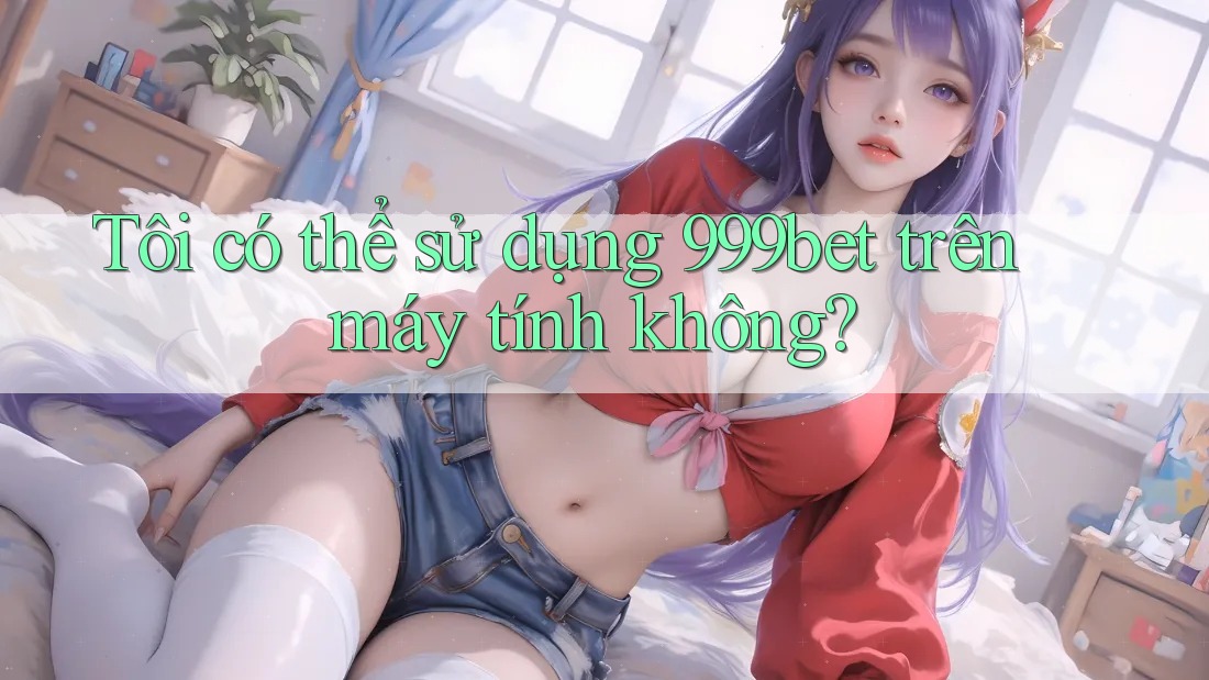 Tôi có thể sử dụng 999bet trên máy tính không?