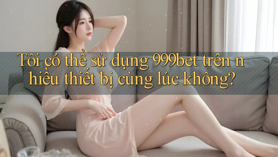 Tôi có thể sử dụng 999bet trên nhiều thiết bị cùng lúc không?