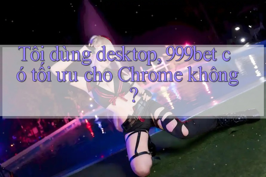 Tôi dùng desktop, 999bet có tối ưu cho Chrome không?