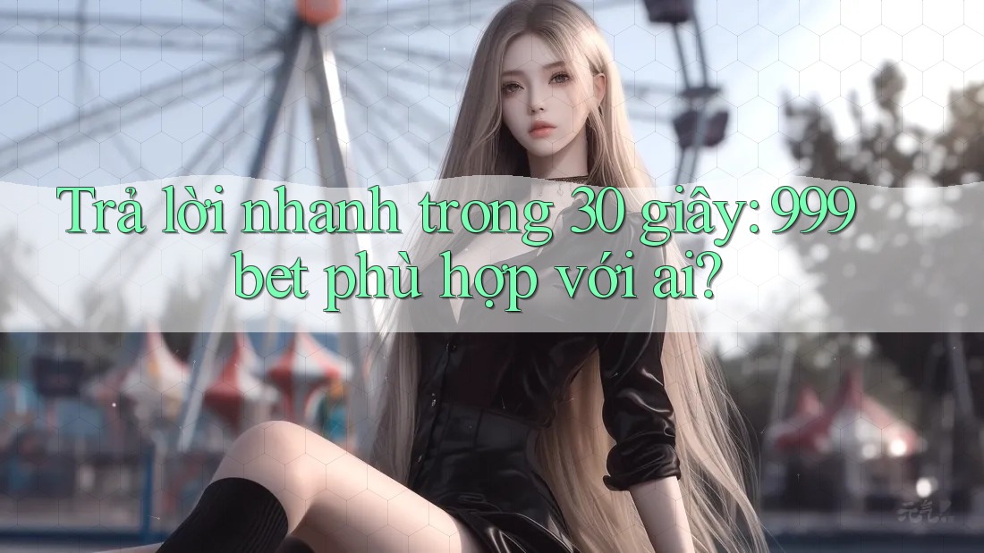 Trả lời nhanh trong 30 giây: 999bet phù hợp với ai?