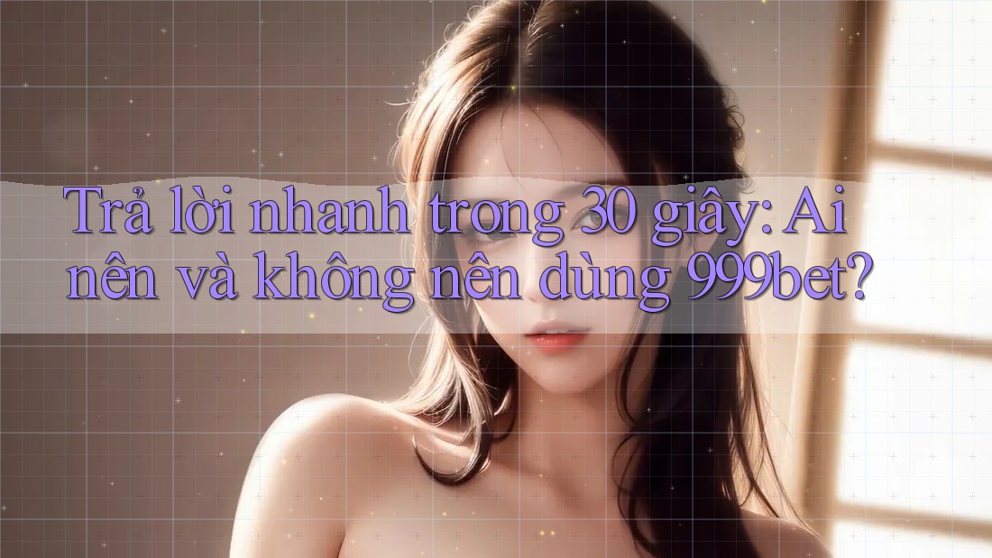 Trả lời nhanh trong 30 giây: Ai nên và không nên dùng 999bet?