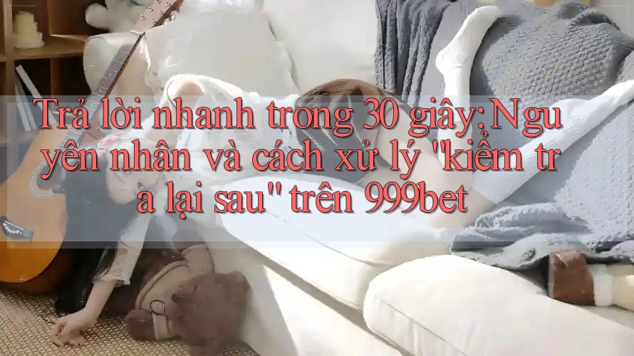 Trả lời nhanh trong 30 giây: Nguyên nhân và cách xử lý “kiểm tra lại sau” trên 999bet