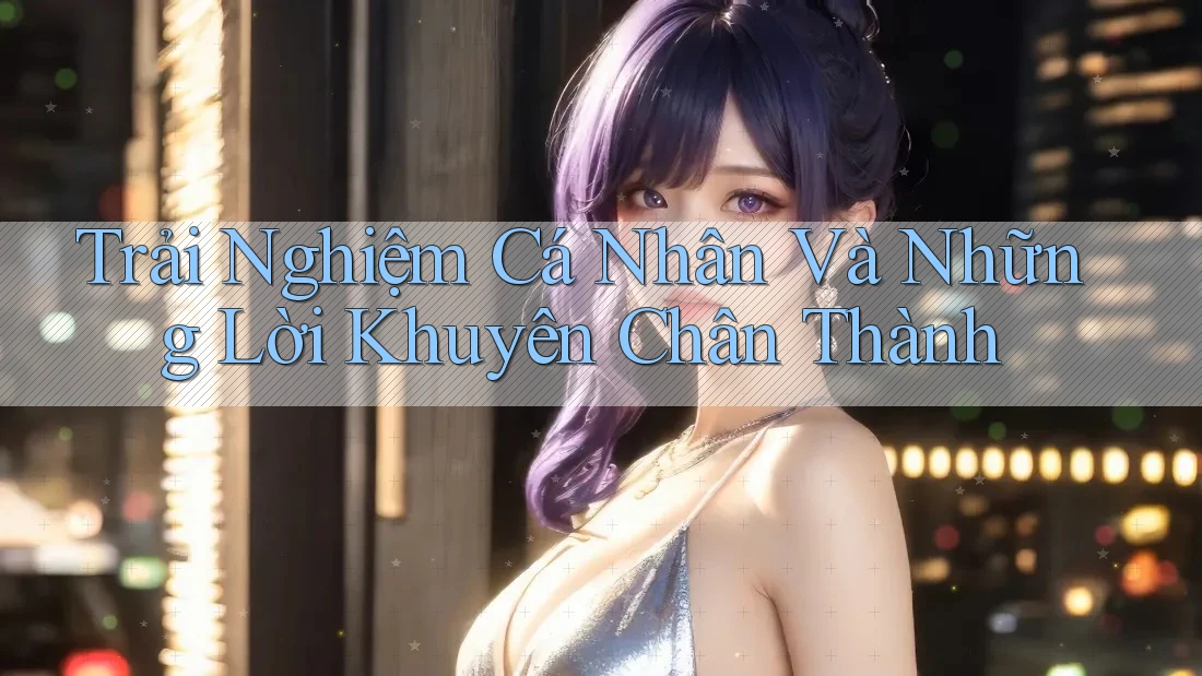 Trải Nghiệm Cá Nhân Và Những Lời Khuyên Chân Thành