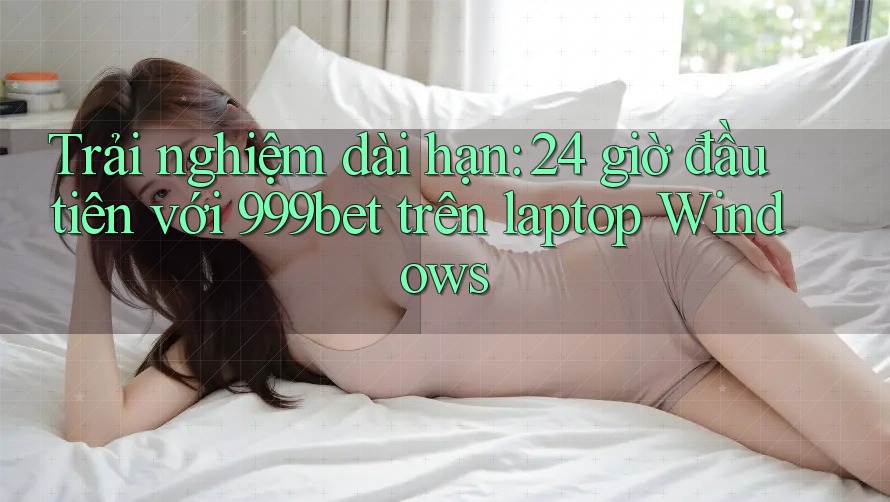 Trải nghiệm dài hạn: 24 giờ đầu tiên với 999bet trên laptop Windows