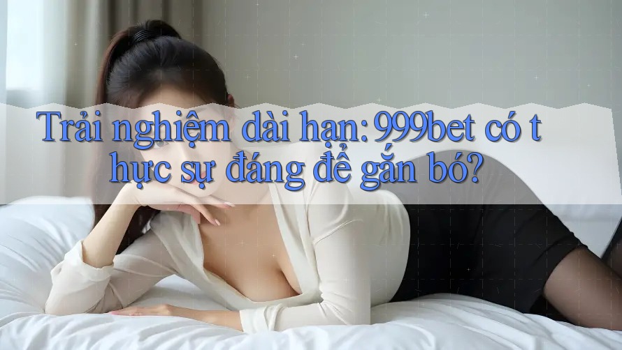 Trải nghiệm dài hạn: 999bet có thực sự đáng để gắn bó?
