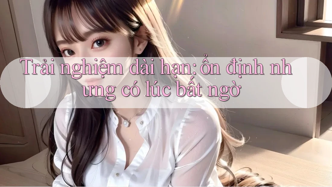 Trải nghiệm dài hạn: ổn định nhưng có lúc bất ngờ
