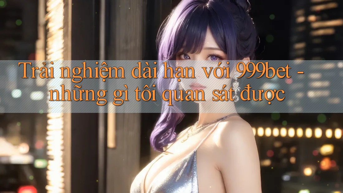 Trải nghiệm dài hạn với 999bet - những gì tôi quan sát được