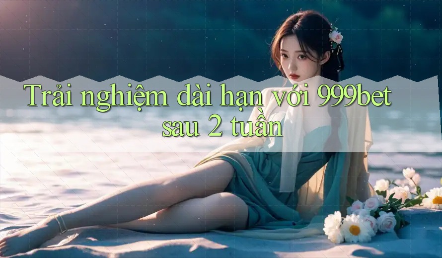 Trải nghiệm dài hạn với 999bet sau 2 tuần