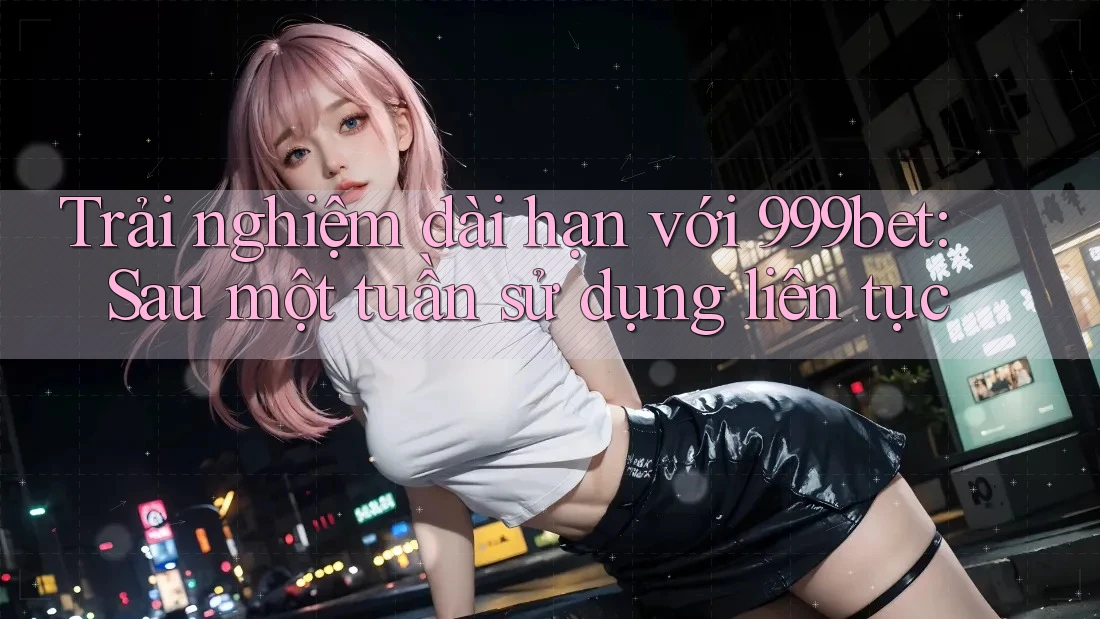 Trải nghiệm dài hạn với 999bet: Sau một tuần sử dụng liên tục