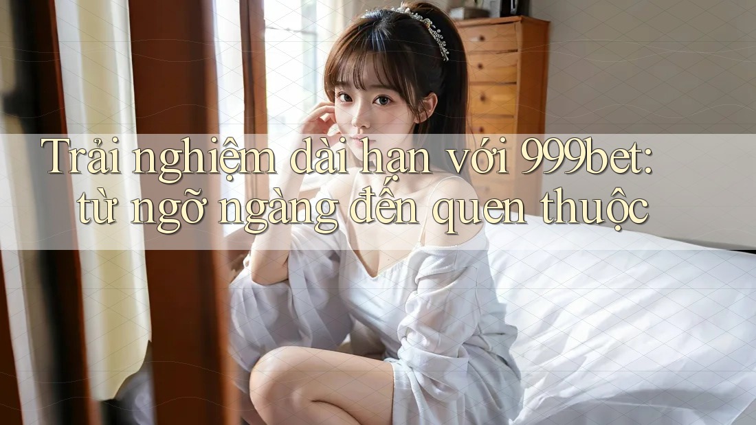 Trải nghiệm dài hạn với 999bet: từ ngỡ ngàng đến quen thuộc
