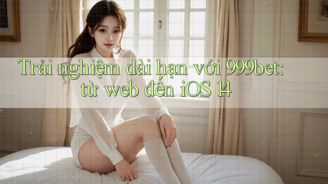Trải nghiệm dài hạn với 999bet: từ web đến iOS 14