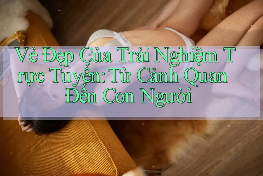Vẻ Đẹp Của Trải Nghiệm Trực Tuyến: Từ Cảnh Quan Đến Con Người