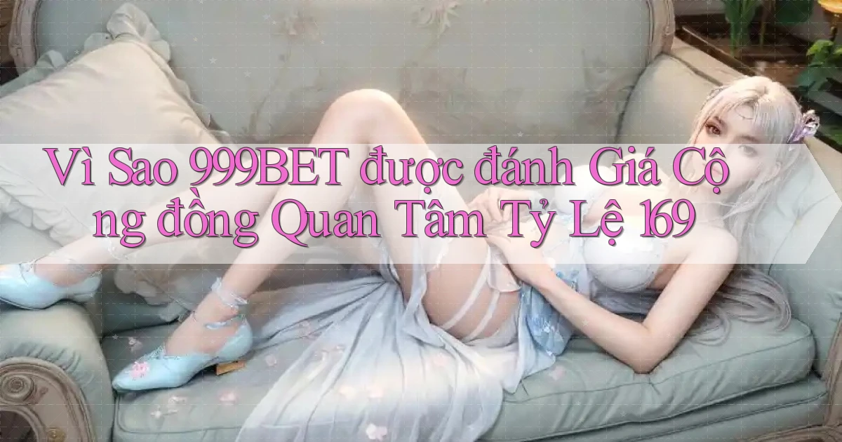 Vì sao 999bet được đánh giá cộng đồng quan tâm tỷ lệ 169