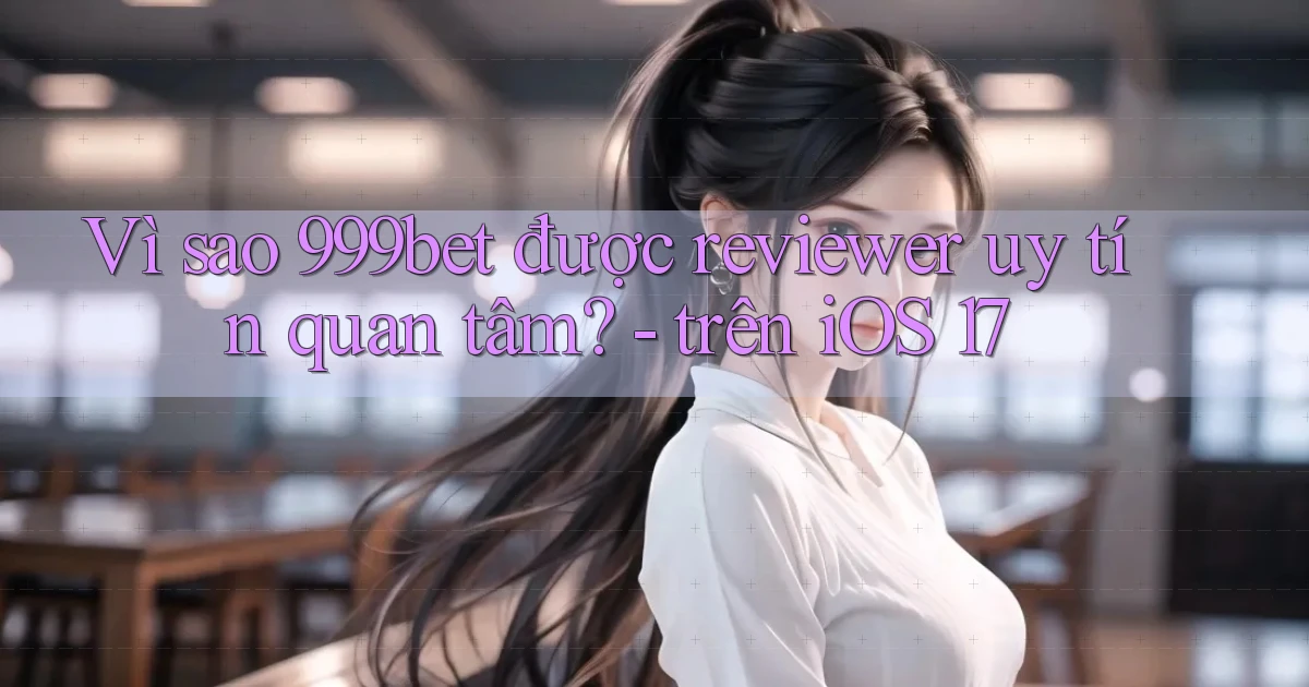 Vì sao 999bet được reviewer uy tín quan tâm   trên iOS 17