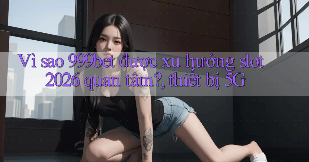 Vì sao 999bet được xu hướng slot 2026 quan tâm, thiết bị 5G