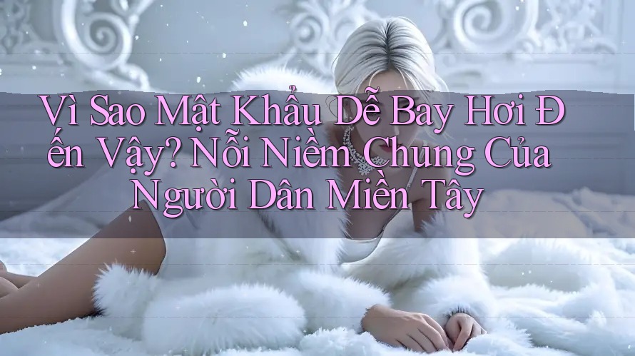 Vì Sao Mật Khẩu Dễ Bay Hơi Đến Vậy? Nỗi Niềm Chung Của Người Dân Miền Tây