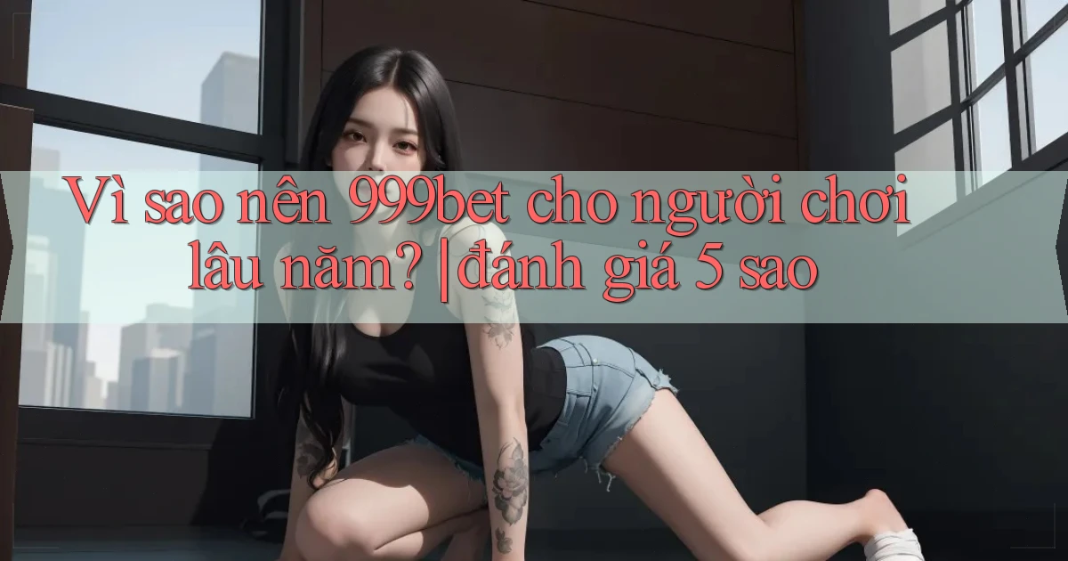 Vì sao nên 999bet cho người chơi lâu năm đánh giá 5 sao