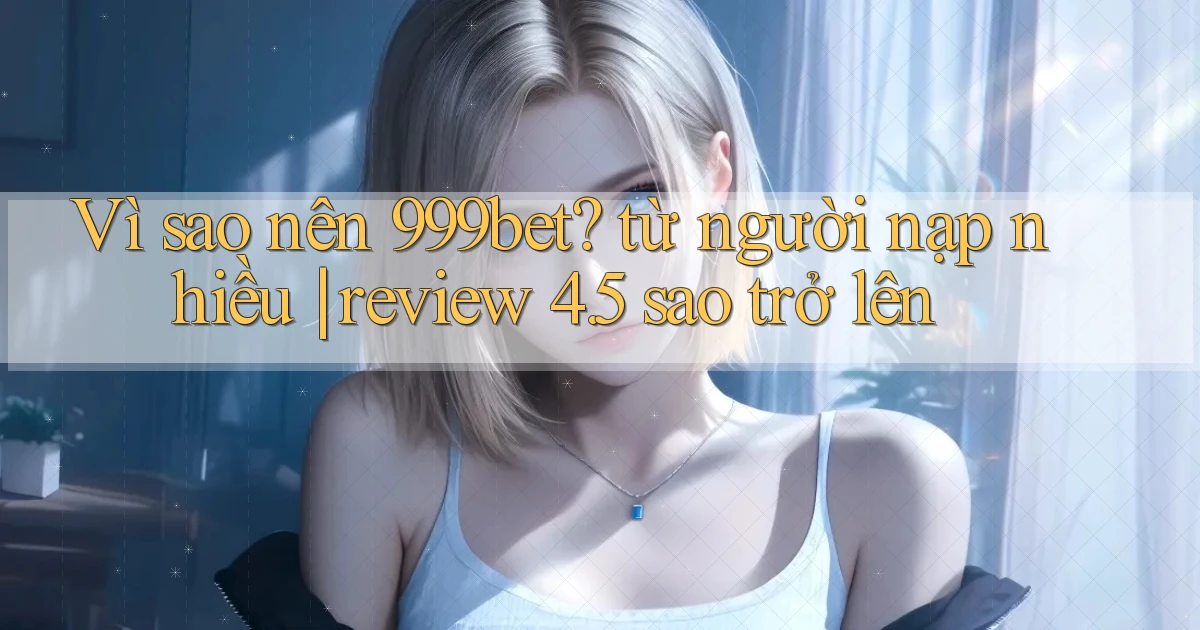 Vì sao nên 999bet từ người nạp nhiều review 4.5 sao trở lên