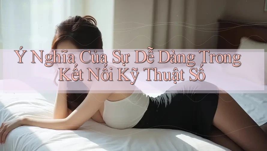 Ý Nghĩa Của Sự Dễ Dàng Trong Kết Nối Kỹ Thuật Số